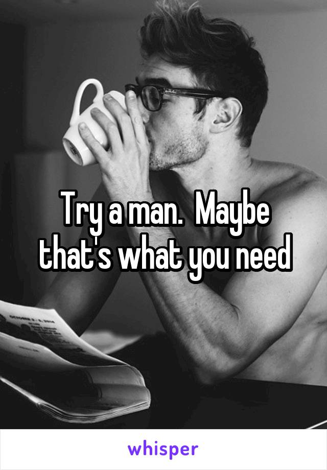 Try a man.  Maybe that's what you need