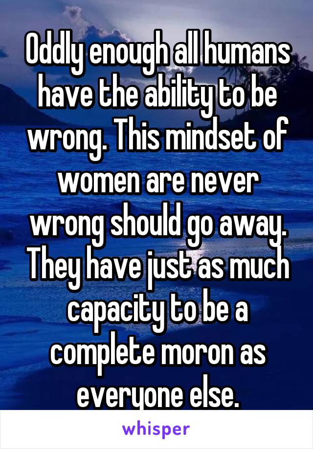 Oddly enough all humans have the ability to be wrong. This mindset of women are never wrong should go away. They have just as much capacity to be a complete moron as everyone else.