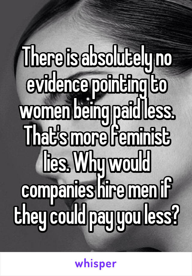 There is absolutely no evidence pointing to women being paid less. That's more feminist lies. Why would companies hire men if they could pay you less?