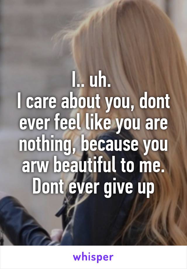 I.. uh. 
I care about you, dont ever feel like you are nothing, because you arw beautiful to me. Dont ever give up