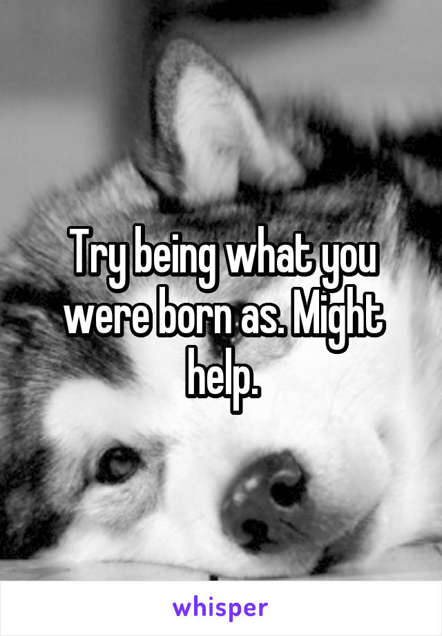 Try being what you were born as. Might help.