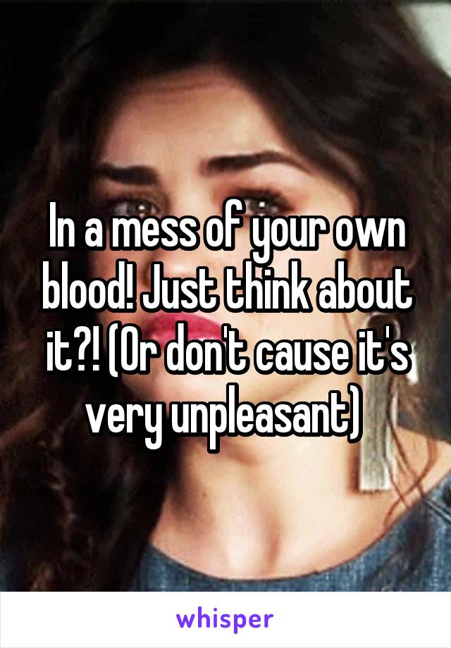 In a mess of your own blood! Just think about it?! (Or don't cause it's very unpleasant) 