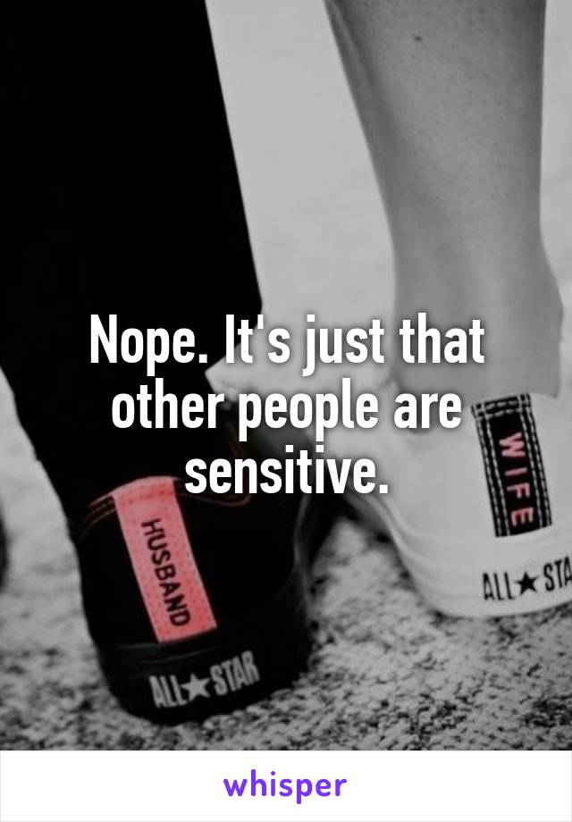 Nope. It's just that other people are sensitive.