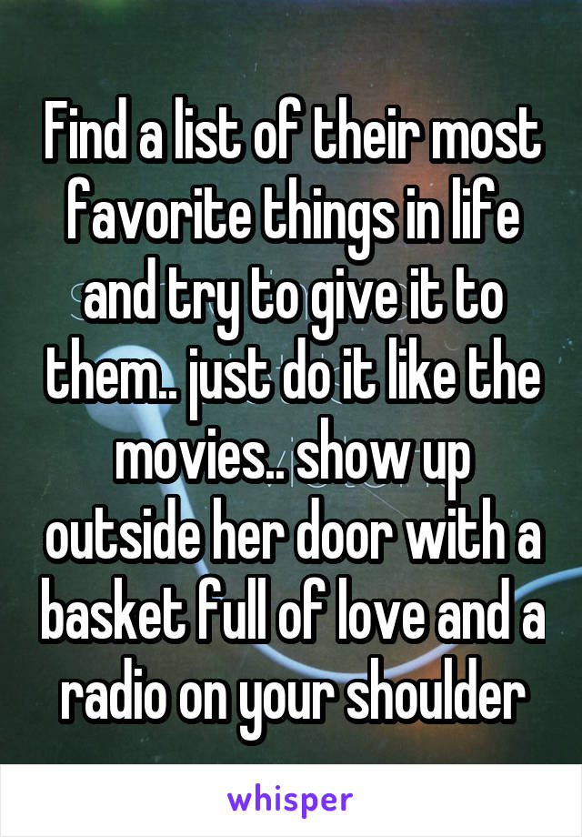 Find a list of their most favorite things in life and try to give it to them.. just do it like the movies.. show up outside her door with a basket full of love and a radio on your shoulder