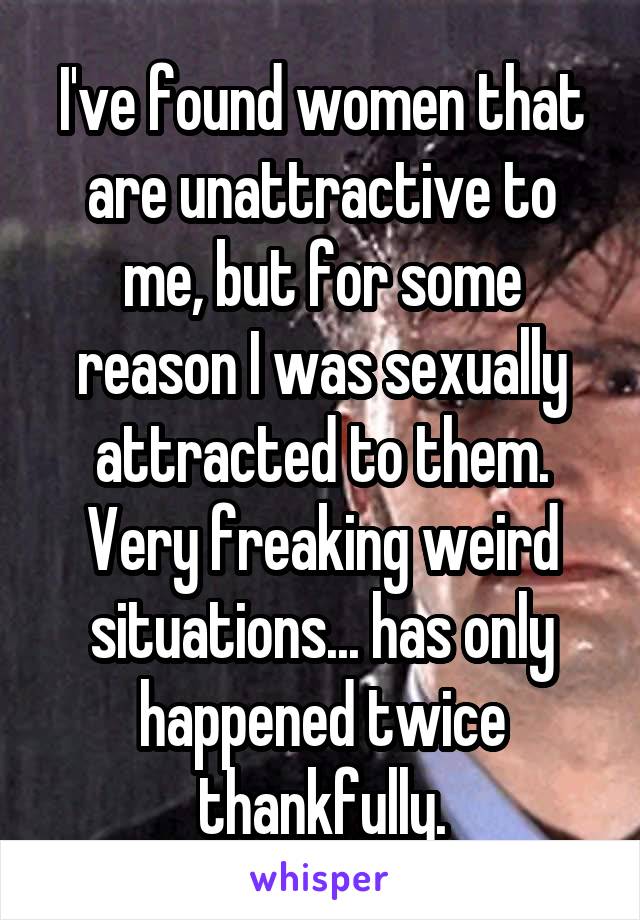 I've found women that are unattractive to me, but for some reason I was sexually attracted to them. Very freaking weird situations... has only happened twice thankfully.