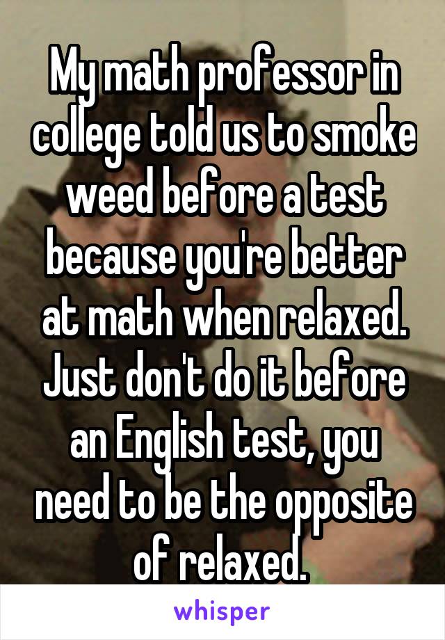 My math professor in college told us to smoke weed before a test because you're better at math when relaxed. Just don't do it before an English test, you need to be the opposite of relaxed. 