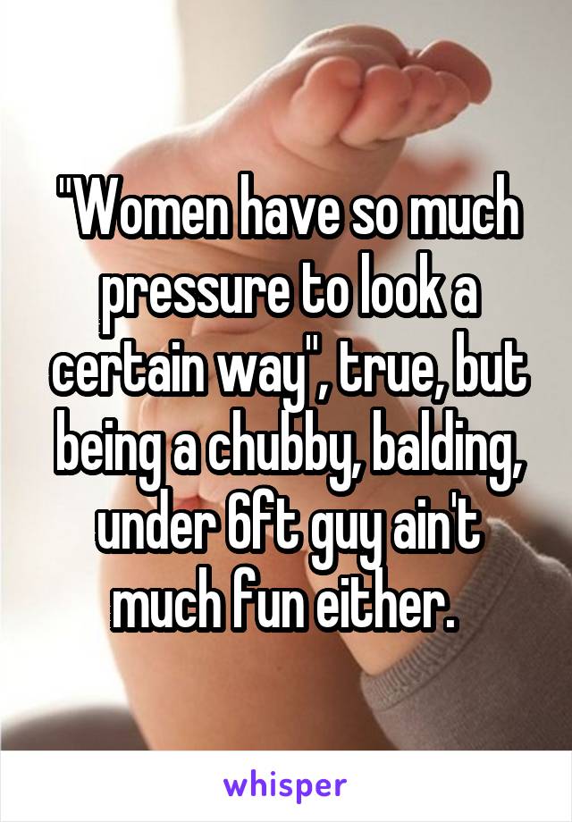"Women have so much pressure to look a certain way", true, but being a chubby, balding, under 6ft guy ain't much fun either. 