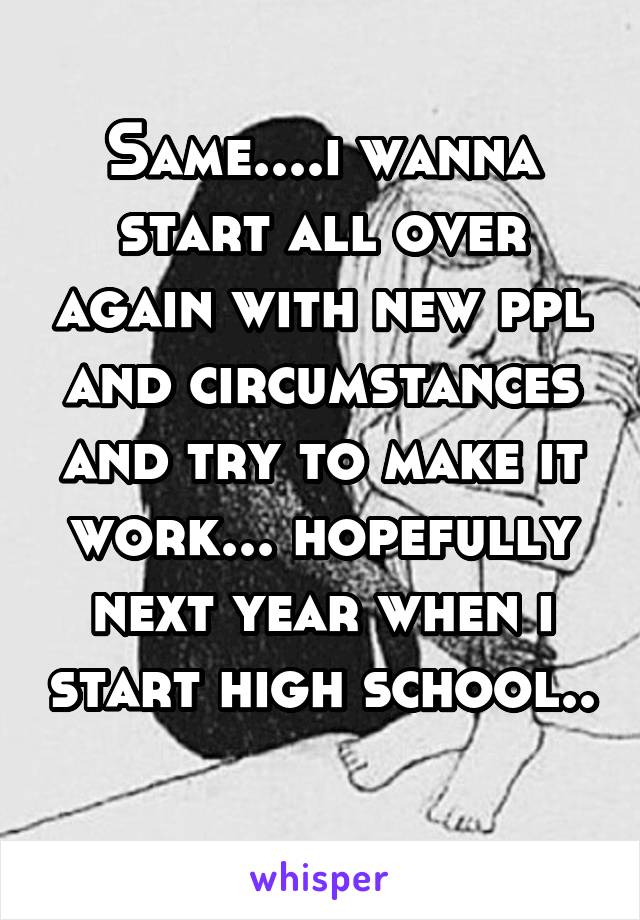 Same....i wanna start all over again with new ppl and circumstances and try to make it work... hopefully next year when i start high school.. 