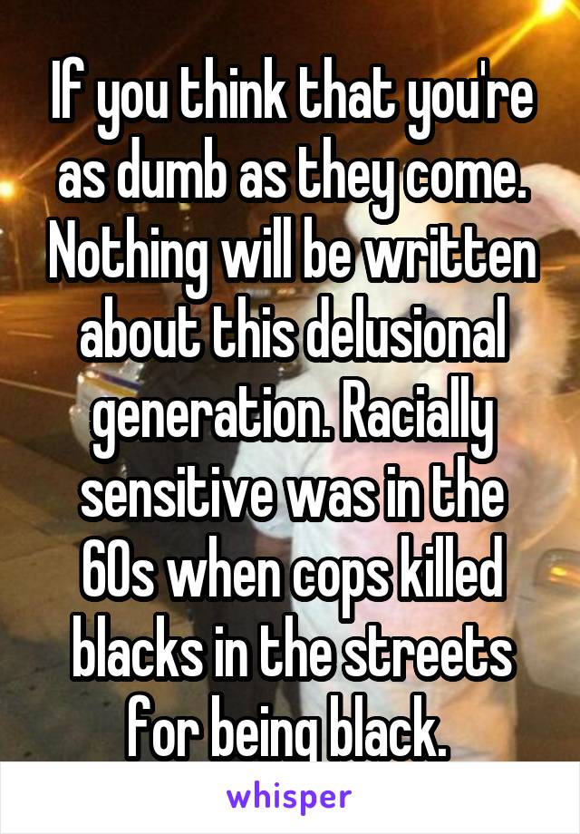If you think that you're as dumb as they come. Nothing will be written about this delusional generation. Racially sensitive was in the 60s when cops killed blacks in the streets for being black. 