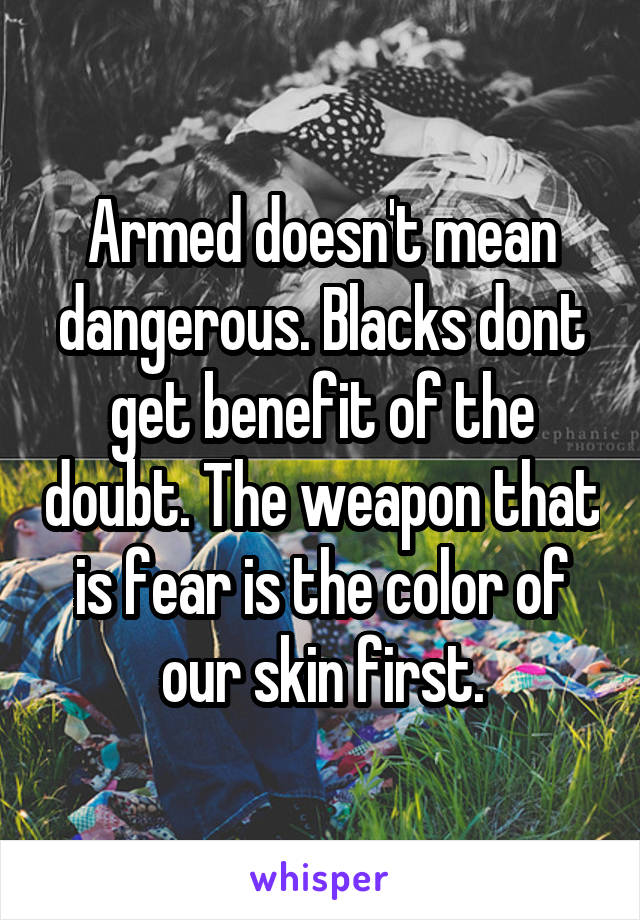 Armed doesn't mean dangerous. Blacks dont get benefit of the doubt. The weapon that is fear is the color of our skin first.