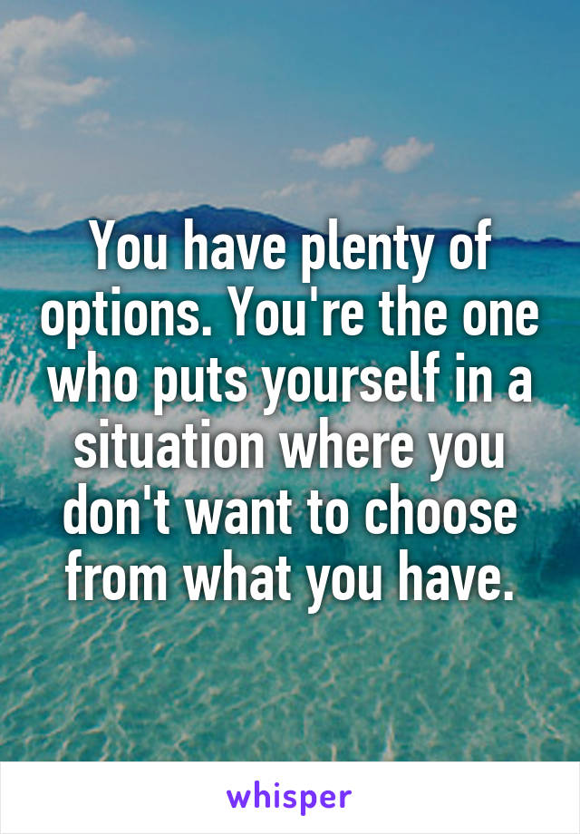You have plenty of options. You're the one who puts yourself in a situation where you don't want to choose from what you have.