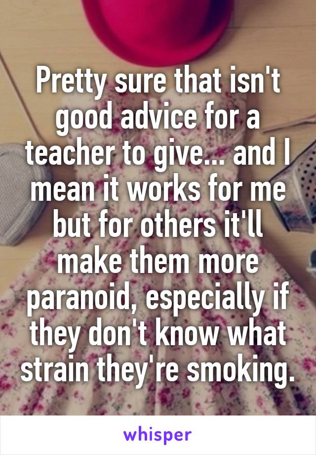 Pretty sure that isn't good advice for a teacher to give... and I mean it works for me but for others it'll make them more paranoid, especially if they don't know what strain they're smoking.
