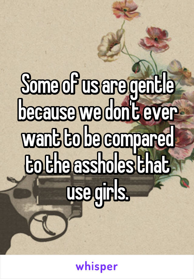 Some of us are gentle because we don't ever want to be compared to the assholes that use girls.