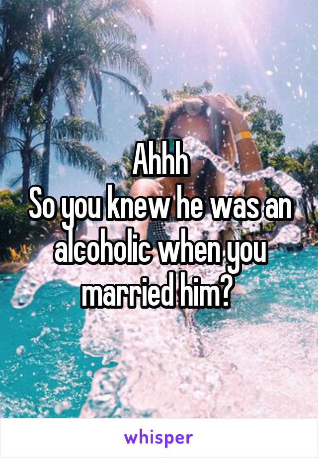 Ahhh
So you knew he was an alcoholic when you married him? 