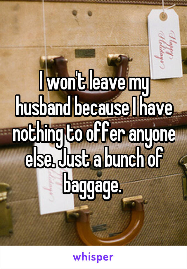 I won't leave my husband because I have nothing to offer anyone else. Just a bunch of baggage. 