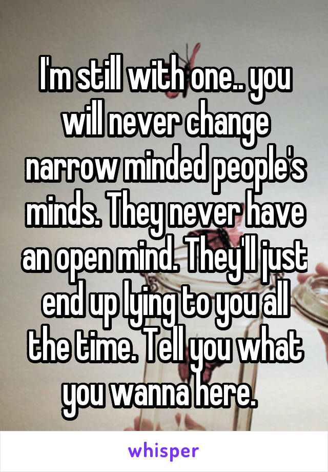 I'm still with one.. you will never change narrow minded people's minds. They never have an open mind. They'll just end up lying to you all the time. Tell you what you wanna here.  