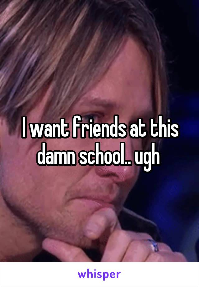 I want friends at this damn school.. ugh 