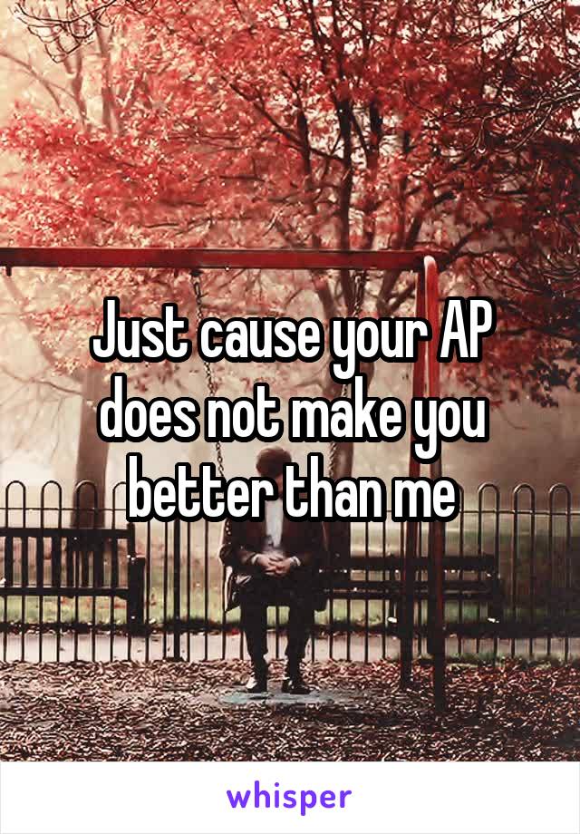 Just cause your AP does not make you better than me