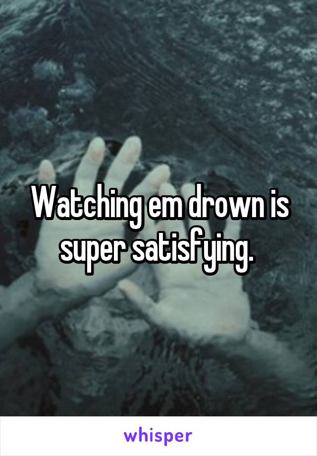 Watching em drown is super satisfying. 
