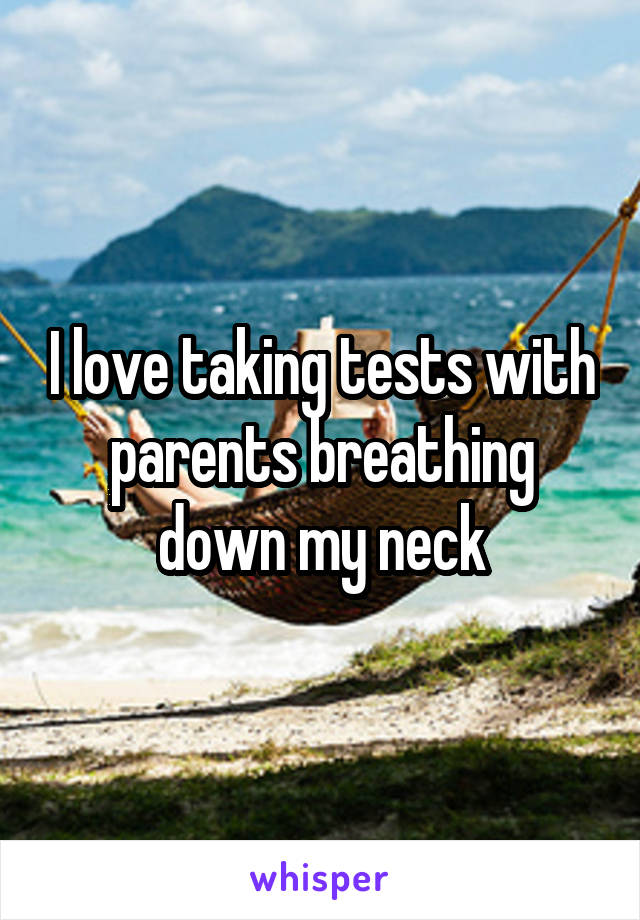 I love taking tests with parents breathing down my neck
