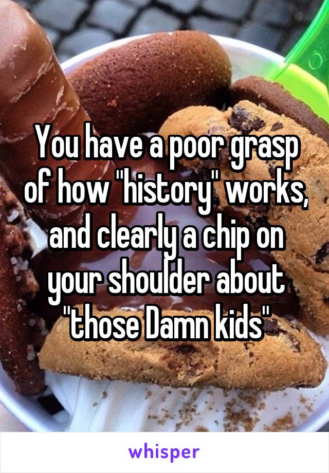 You have a poor grasp of how "history" works, and clearly a chip on your shoulder about "those Damn kids"