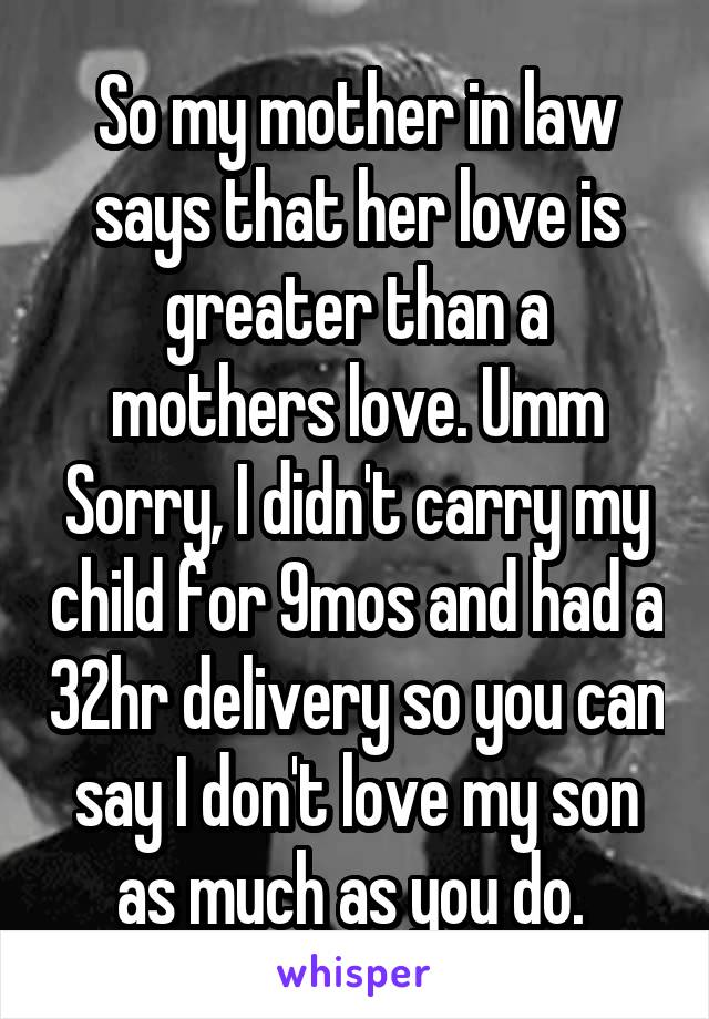 So my mother in law says that her love is greater than a mothers love. Umm Sorry, I didn't carry my child for 9mos and had a 32hr delivery so you can say I don't love my son as much as you do. 