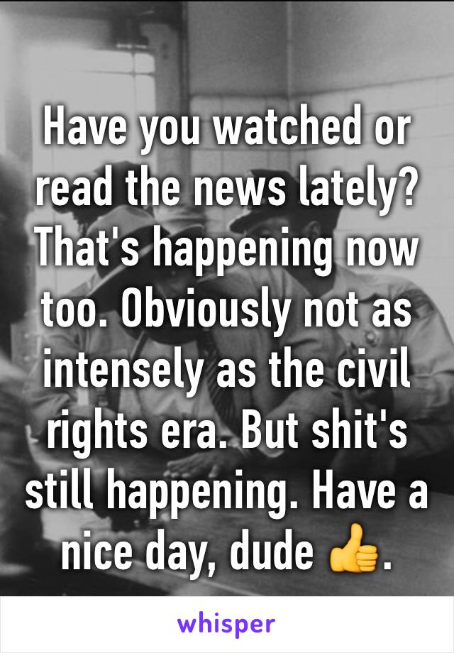Have you watched or read the news lately? That's happening now too. Obviously not as intensely as the civil rights era. But shit's still happening. Have a nice day, dude 👍.