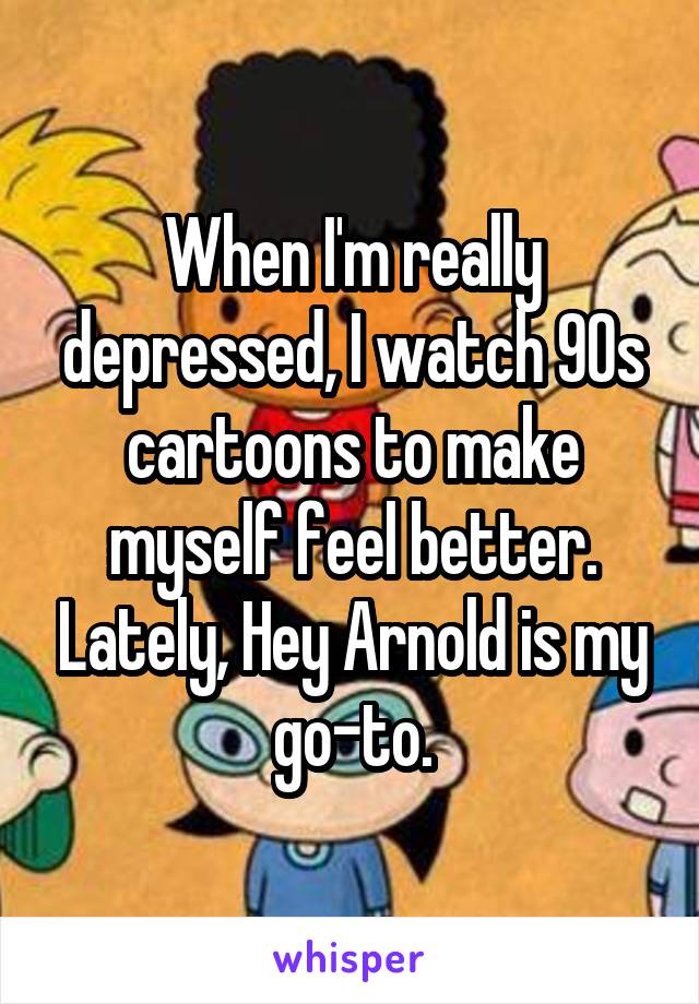 When I'm really depressed, I watch 90s cartoons to make myself feel better. Lately, Hey Arnold is my go-to.