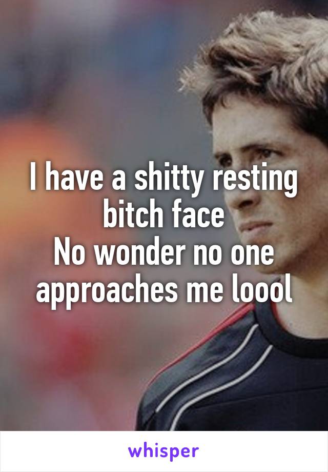 I have a shitty resting bitch face
No wonder no one approaches me loool