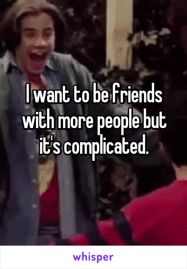 I want to be friends with more people but it's complicated.
