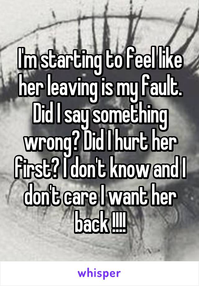I'm starting to feel like her leaving is my fault. Did I say something wrong? Did I hurt her first? I don't know and I don't care I want her back !!!!