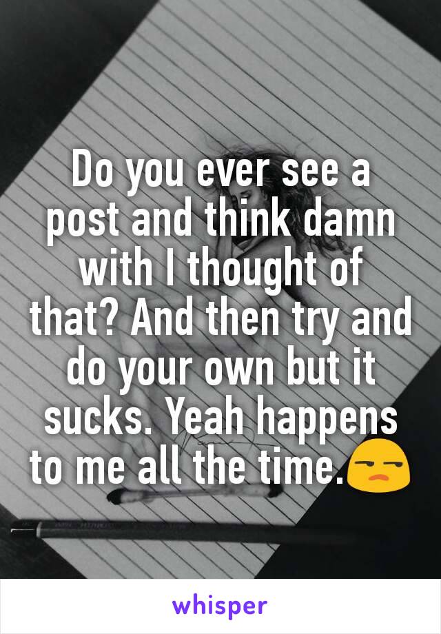 Do you ever see a post and think damn with I thought of that? And then try and do your own but it sucks. Yeah happens to me all the time.😒