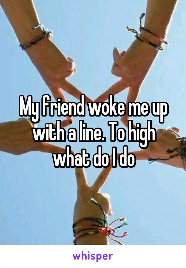 My friend woke me up with a line. To high what do I do