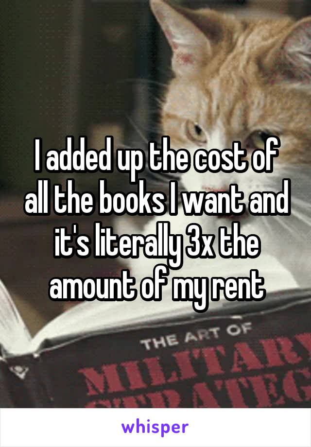 I added up the cost of all the books I want and it's literally 3x the amount of my rent