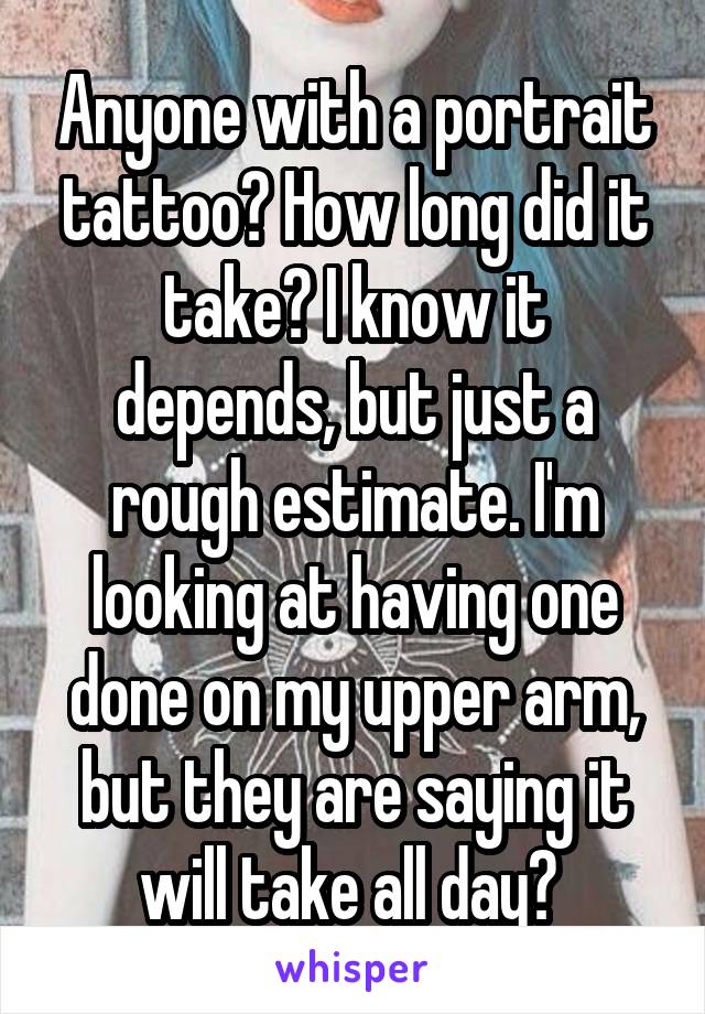 Anyone with a portrait tattoo? How long did it take? I know it depends, but just a rough estimate. I'm looking at having one done on my upper arm, but they are saying it will take all day? 