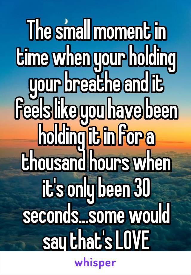 The small moment in time when your holding your breathe and it feels like you have been holding it in for a thousand hours when it's only been 30 seconds...some would say that's LOVE