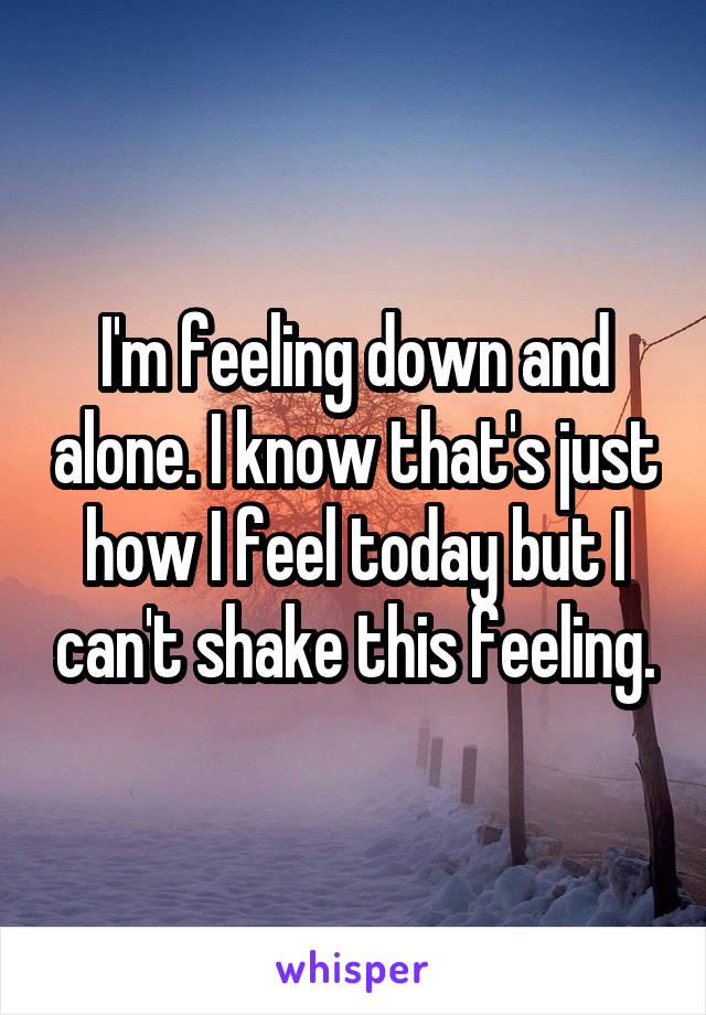 I'm feeling down and alone. I know that's just how I feel today but I can't shake this feeling.