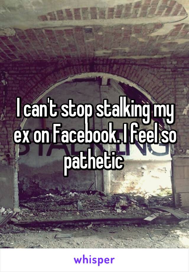 I can't stop stalking my ex on Facebook. I feel so pathetic 