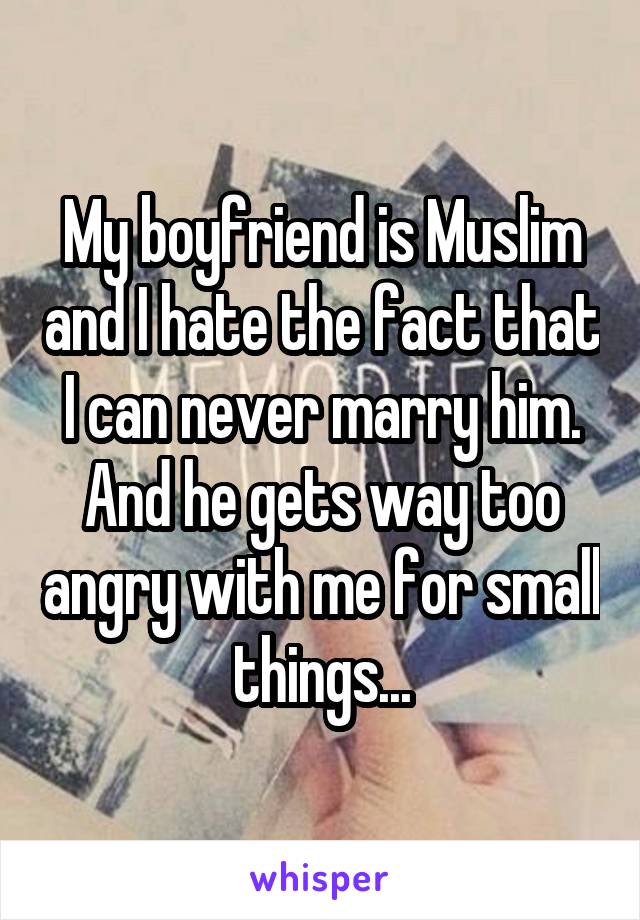 My boyfriend is Muslim and I hate the fact that I can never marry him. And he gets way too angry with me for small things...