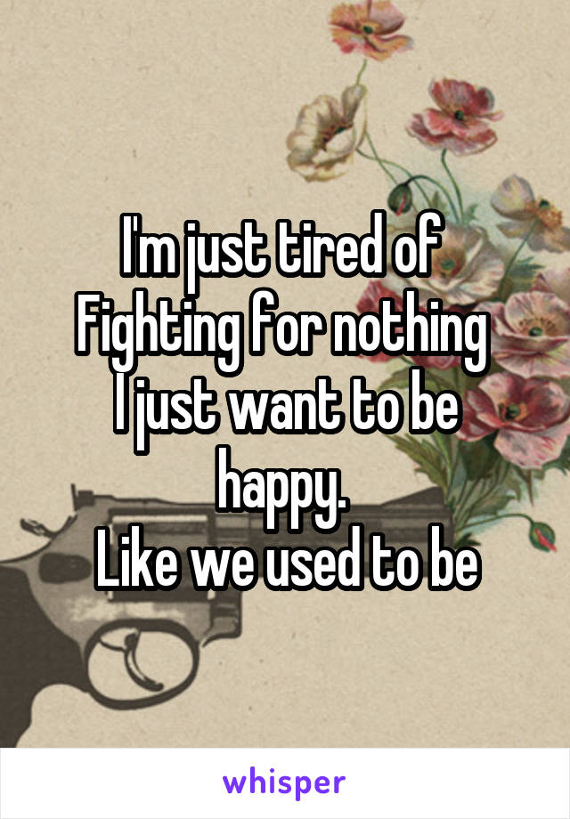 I'm just tired of 
Fighting for nothing 
I just want to be happy. 
Like we used to be
