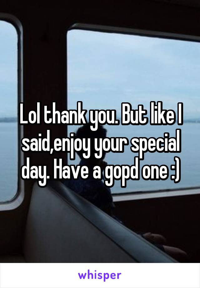Lol thank you. But like I said,enjoy your special day. Have a gopd one :)