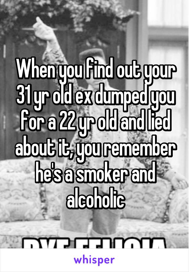 When you find out your 31 yr old ex dumped you for a 22 yr old and lied about it, you remember he's a smoker and alcoholic