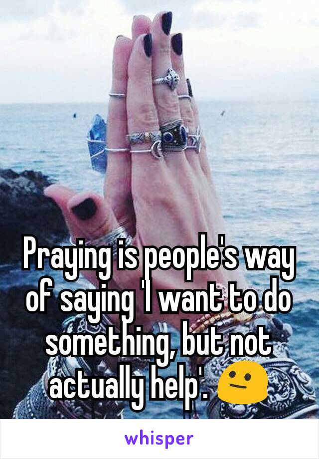 Praying is people's way of saying 'I want to do something, but not actually help'. 😐