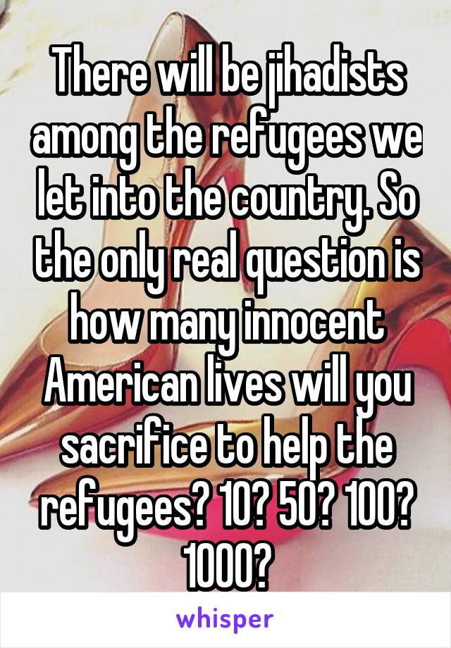 There will be jihadists among the refugees we let into the country. So the only real question is how many innocent American lives will you sacrifice to help the refugees? 10? 50? 100? 1000?