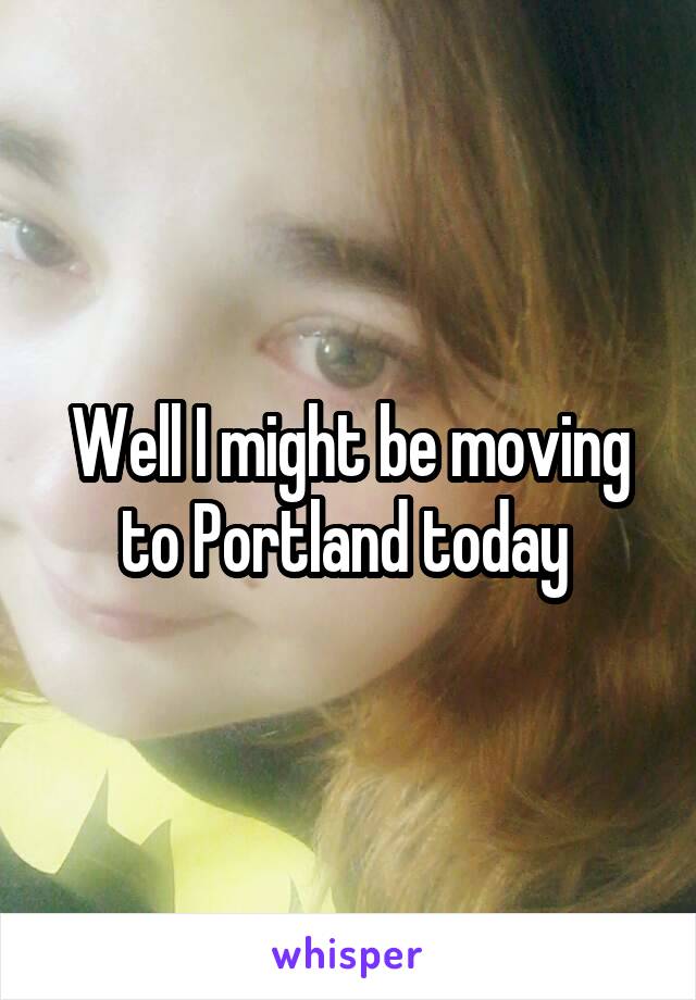Well I might be moving to Portland today 