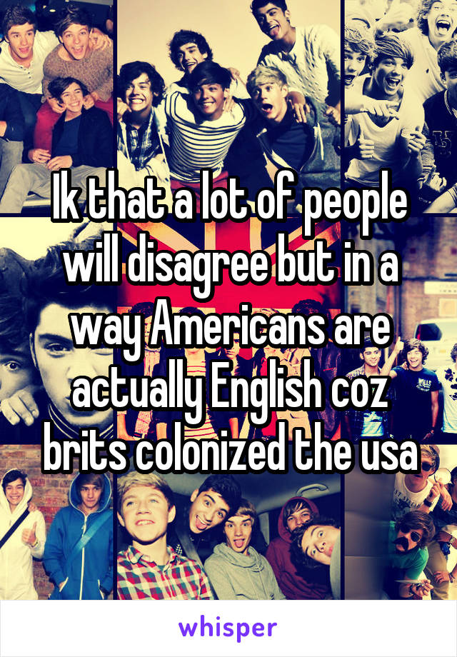 Ik that a lot of people will disagree but in a way Americans are actually English coz brits colonized the usa