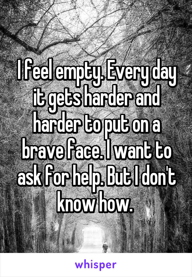 I feel empty. Every day it gets harder and harder to put on a brave face. I want to ask for help. But I don't know how. 