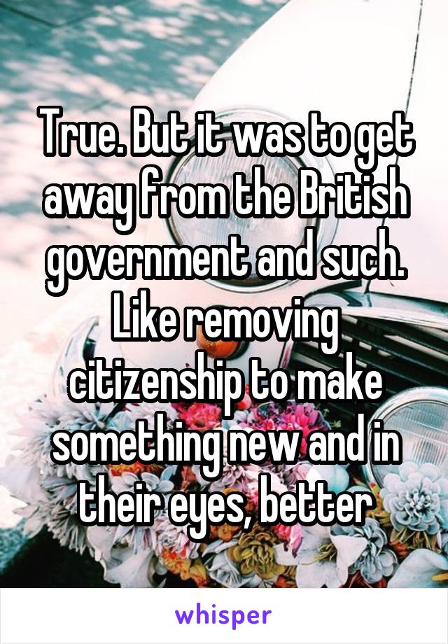True. But it was to get away from the British government and such. Like removing citizenship to make something new and in their eyes, better