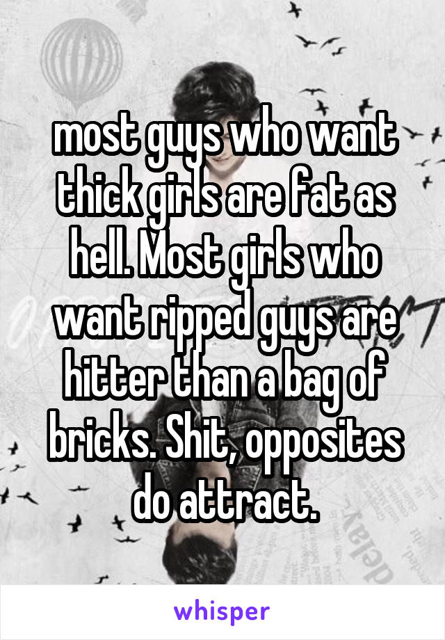most guys who want thick girls are fat as hell. Most girls who want ripped guys are hitter than a bag of bricks. Shit, opposites do attract.