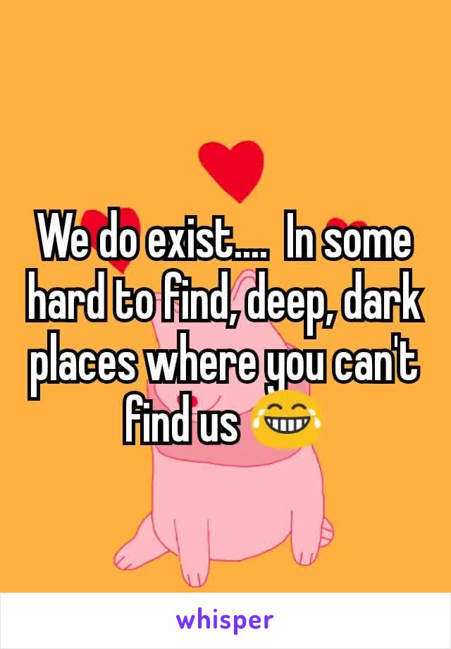 We do exist....  In some hard to find, deep, dark places where you can't find us 😂